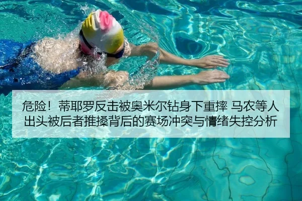 危险！蒂耶罗反击被奥米尔钻身下重摔 马农等人出头被后者推搡背后的赛场冲突与情绪失控分析
