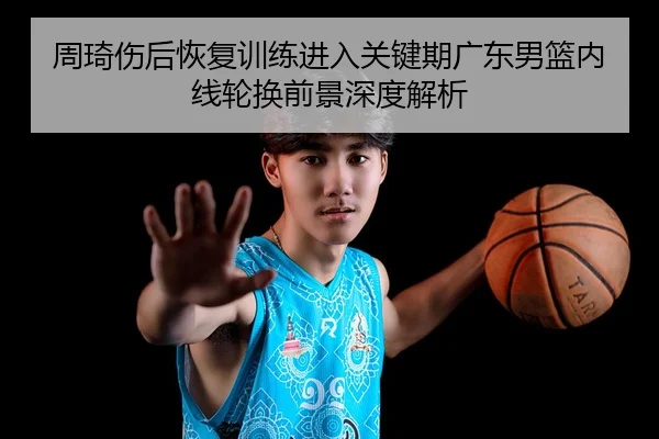 周琦伤后恢复训练进入关键期广东男篮内线轮换前景深度解析